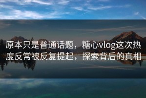 原本只是普通话题，糖心vlog这次热度反常被反复提起，探索背后的真相