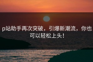 p站助手再次突破，引爆新潮流，你也可以轻松上头！