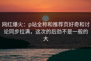网红爆火：p站全称和推荐页好奇和讨论同步拉满，这次的后劲不是一般的大