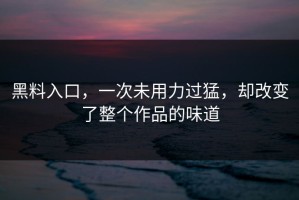 黑料入口，一次未用力过猛，却改变了整个作品的味道