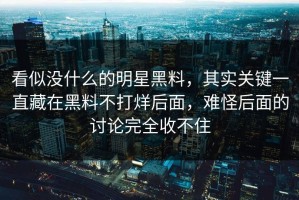 看似没什么的明星黑料，其实关键一直藏在黑料不打烊后面，难怪后面的讨论完全收不住