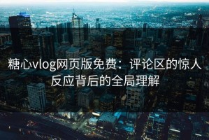 糖心vlog网页版免费：评论区的惊人反应背后的全局理解