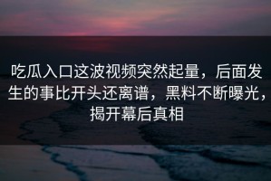 吃瓜入口这波视频突然起量，后面发生的事比开头还离谱，黑料不断曝光，揭开幕后真相
