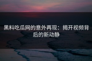 黑料吃瓜网的意外再现：揭开视频背后的新动静