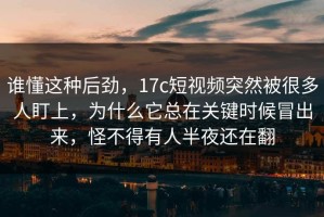 谁懂这种后劲，17c短视频突然被很多人盯上，为什么它总在关键时候冒出来，怪不得有人半夜还在翻