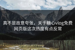 真不是故意夸张，关于糖心vlog免费网页版这次热度有点反常
