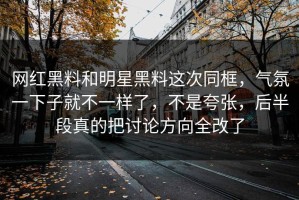网红黑料和明星黑料这次同框，气氛一下子就不一样了，不是夸张，后半段真的把讨论方向全改了