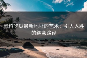 黑料吃瓜最新地址的艺术：引人入胜的绕弯路径