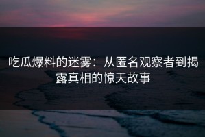 吃瓜爆料的迷雾：从匿名观察者到揭露真相的惊天故事