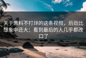 关于黑料不打烊的这条视频，后劲比想象中还大：看到最后的人几乎都改口了