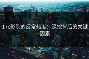 17c影院的反常热度：深挖背后的关键因素