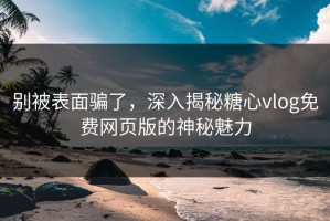 别被表面骗了，深入揭秘糖心vlog免费网页版的神秘魅力