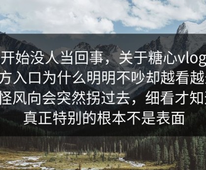 一开始没人当回事，关于糖心vlog新官方入口为什么明明不吵却越看越悬，难怪风向会突然拐过去，细看才知道，真正特别的根本不是表面