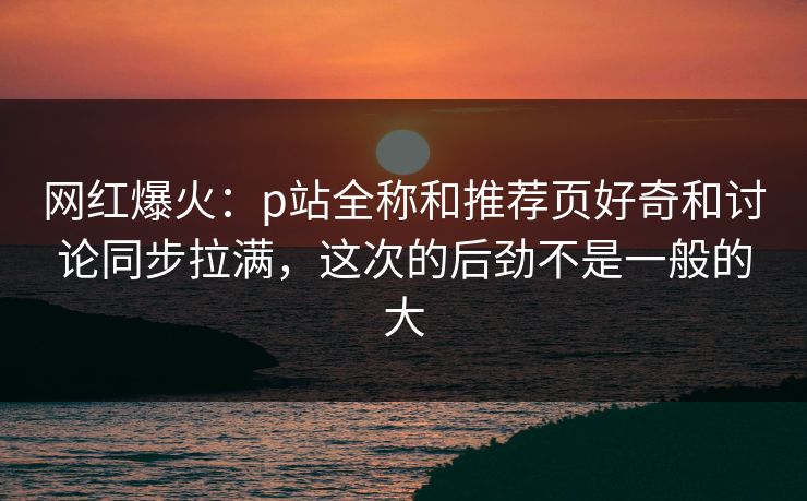 网红爆火：p站全称和推荐页好奇和讨论同步拉满，这次的后劲不是一般的大