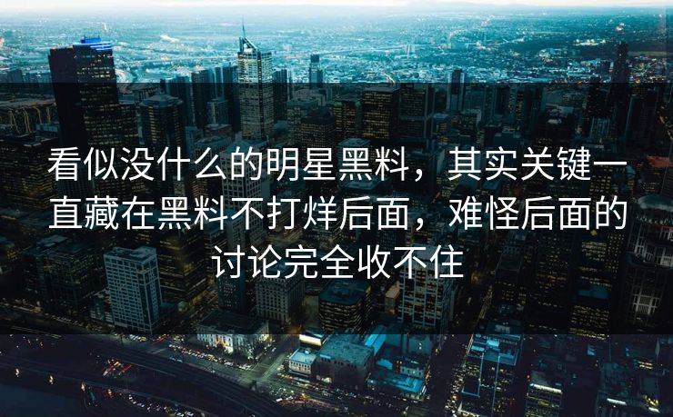 看似没什么的明星黑料,其实关键一直藏在黑料不打烊后面,难怪后面的讨论完全收不住 看似没什么的明星黑料,其实关键一直藏在黑料不打烊后面,难怪后面的讨论完全收不住