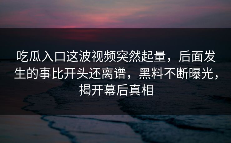 吃瓜入口这波视频突然起量,后面发生的事比开头还离谱,黑料不断曝光,揭开幕后真相 吃瓜入口这波视频突然起量,后面发生的事比开头还离谱,黑料不断曝光,揭开幕后真相