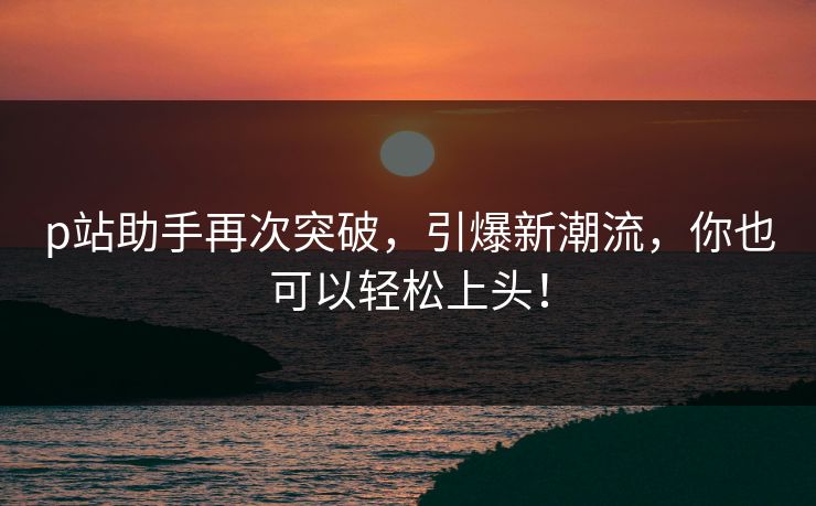 p站助手再次突破，引爆新潮流，你也可以轻松上头！