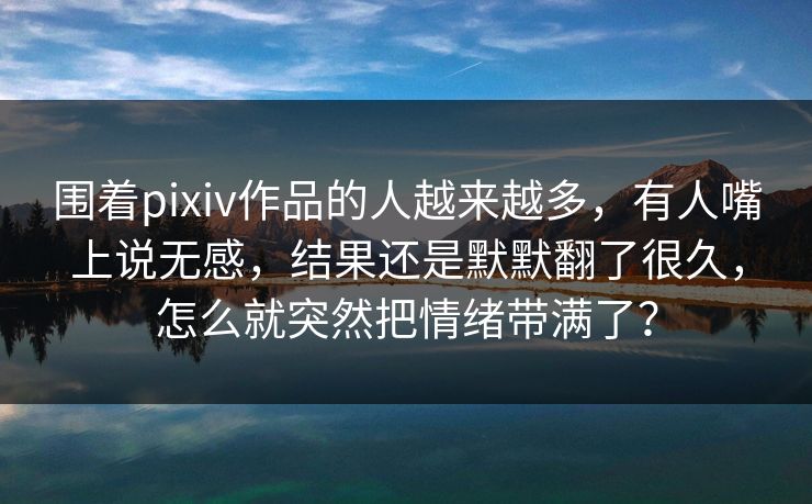 围着pixiv作品的人越来越多，有人嘴上说无感，结果还是默默翻了很久，怎么就突然把情绪带满了？