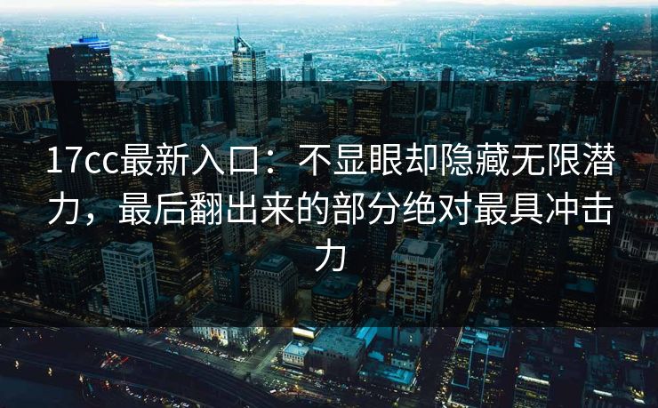 17cc最新入口：不显眼却隐藏无限潜力，最后翻出来的部分绝对最具冲击力