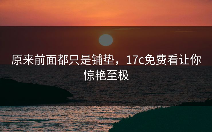 原来前面都只是铺垫，17c免费看让你惊艳至极