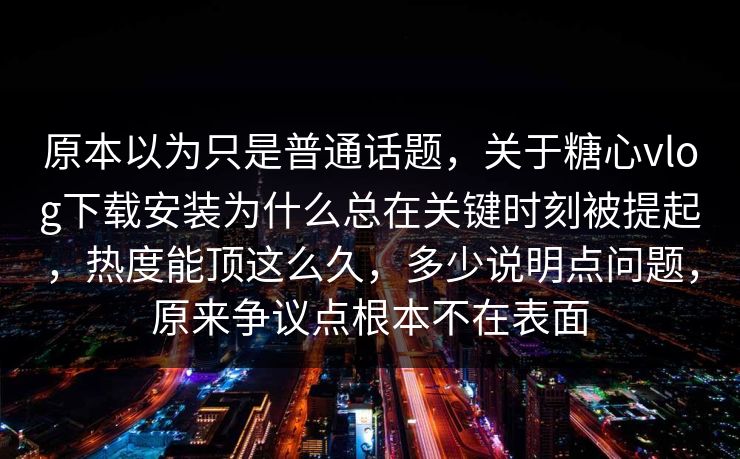 原本以为只是普通话题，关于糖心vlog下载安装为什么总在关键时刻被提起，热度能顶这么久，多少说明点问题，原来争议点根本不在表面