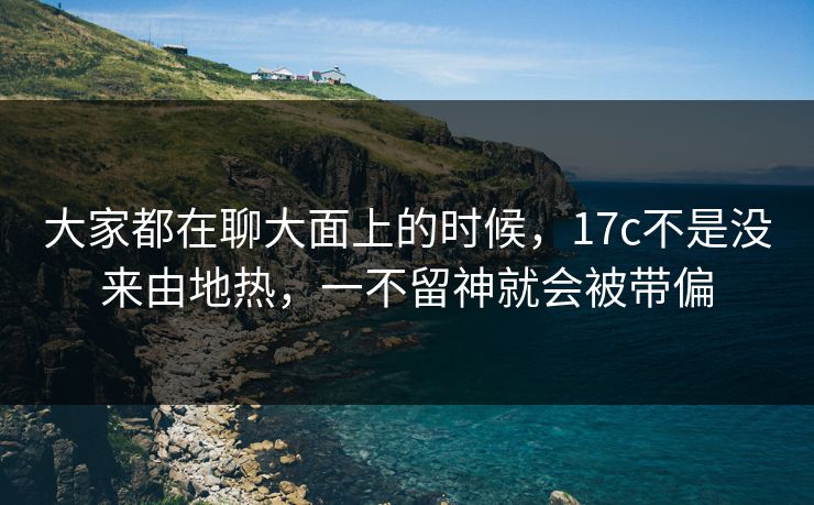 大家都在聊大面上的时候，17c不是没来由地热，一不留神就会被带偏
