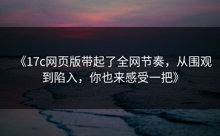 《17c网页版带起了全网节奏,从围观到陷入,你也来感受一把》 《17c网页版带起了全网节奏,从围观到陷入,你也来感受一把》