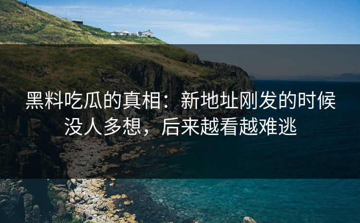 黑料吃瓜的真相：新地址刚发的时候没人多想，后来越看越难逃