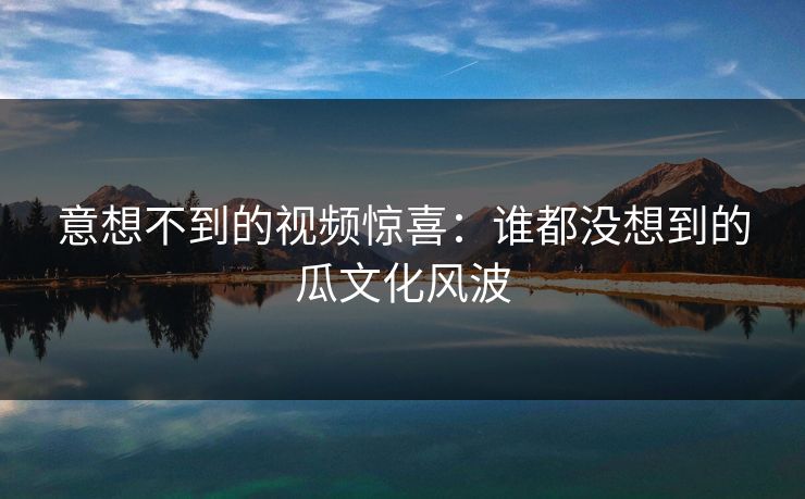 意想不到的视频惊喜：谁都没想到的瓜文化风波