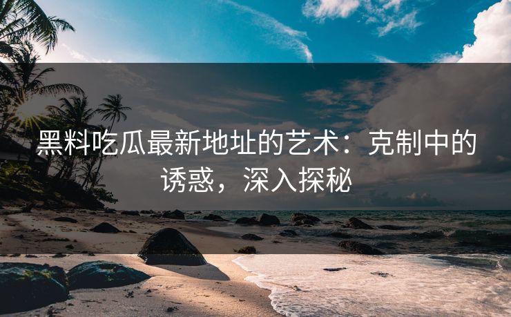 黑料吃瓜最新地址的艺术：克制中的诱惑，深入探秘