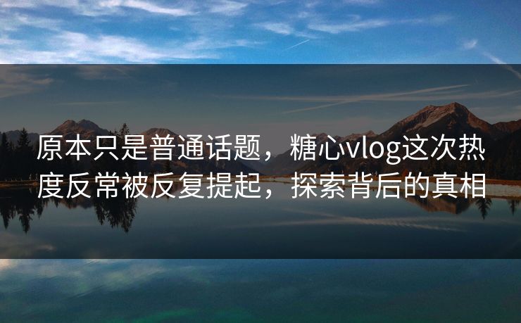 原本只是普通话题，糖心vlog这次热度反常被反复提起，探索背后的真相