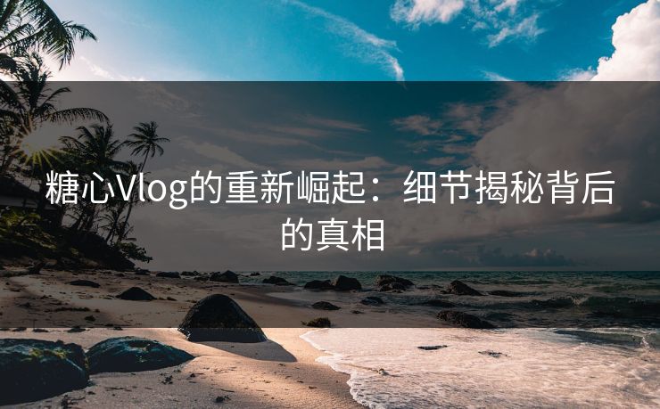 糖心Vlog的重新崛起:细节揭秘背后的真相 糖心Vlog的重新崛起:细节揭秘背后的真相