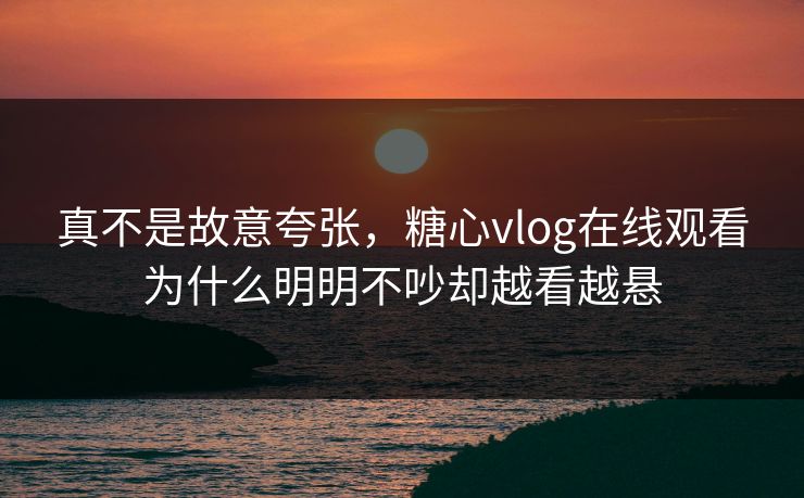 真不是故意夸张，糖心vlog在线观看为什么明明不吵却越看越悬