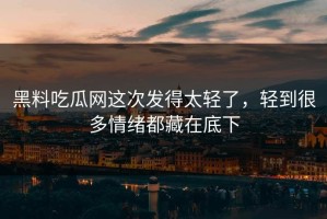 黑料吃瓜网这次发得太轻了，轻到很多情绪都藏在底下