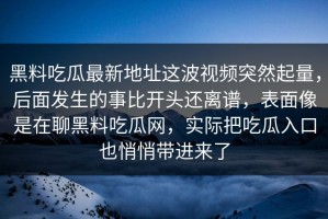 黑料吃瓜最新地址这波视频突然起量，后面发生的事比开头还离谱，表面像是在聊黑料吃瓜网，实际把吃瓜入口也悄悄带进来了