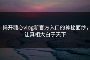 揭开糖心vlog新官方入口的神秘面纱，让真相大白于天下