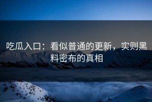 吃瓜入口：看似普通的更新，实则黑料密布的真相
