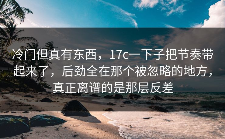 冷门但真有东西,17c一下子把节奏带起来了,后劲全在那个被忽略的地方,真正离谱的是那层反差 冷门但真有东西,17c一下子把节奏带起来了,后劲全在那个被忽略的地方,真正离谱的是那层反差