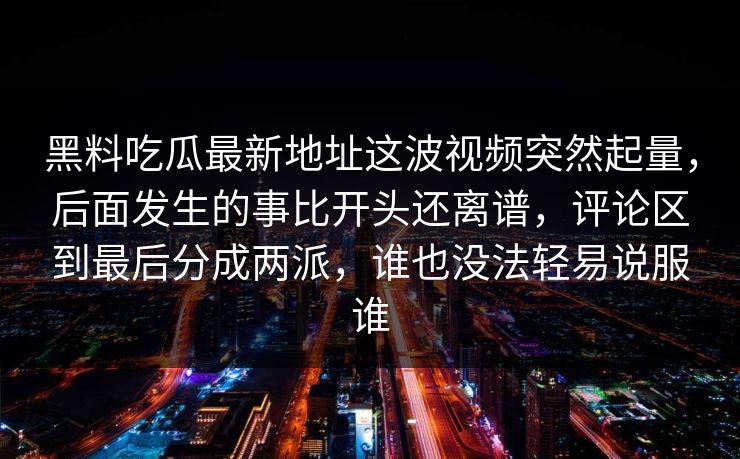 黑料吃瓜最新地址这波视频突然起量,后面发生的事比开头还离谱,评论区到最后分成两派,谁也没法轻易说服谁 黑料吃瓜最新地址这波视频突然起量,后面发生的事比开头还离谱,评论区到最后分成两派,谁也没法轻易说服谁