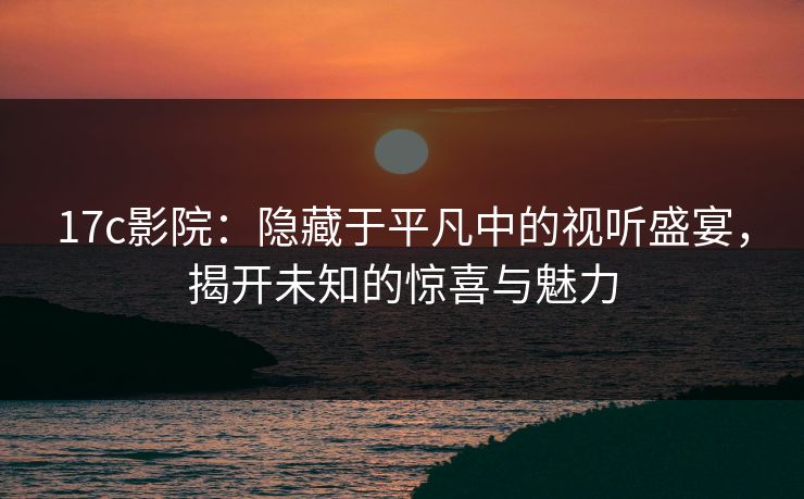17c影院：隐藏于平凡中的视听盛宴，揭开未知的惊喜与魅力