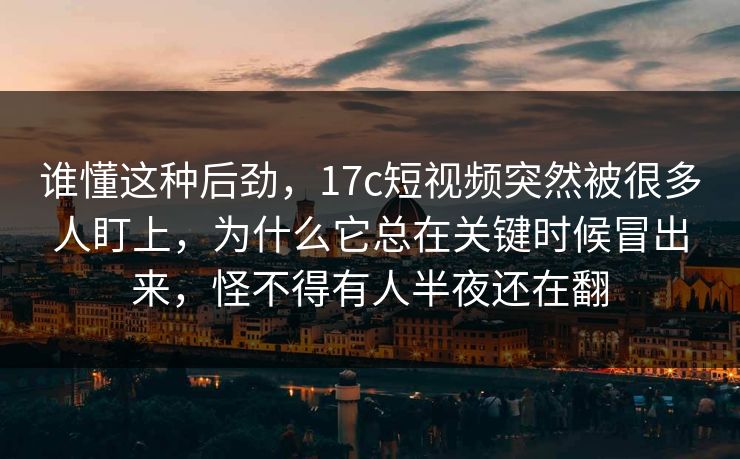 谁懂这种后劲，17c短视频突然被很多人盯上，为什么它总在关键时候冒出来，怪不得有人半夜还在翻