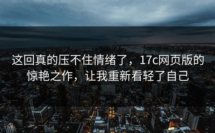 这回真的压不住情绪了,17c网页版的惊艳之作,让我重新看轻了自己 这回真的压不住情绪了,17c网页版的惊艳之作,让我重新看轻了自己