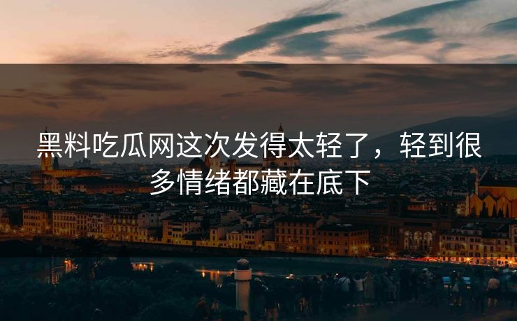 黑料吃瓜网这次发得太轻了，轻到很多情绪都藏在底下