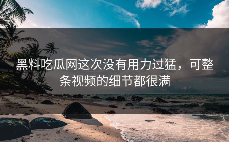 黑料吃瓜网这次没有用力过猛,可整条视频的细节都很满 黑料吃瓜网这次没有用力过猛,可整条视频的细节都很满