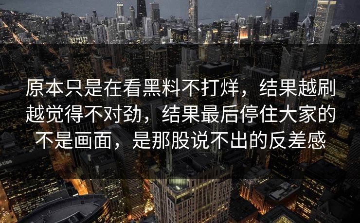 原本只是在看黑料不打烊,结果越刷越觉得不对劲,结果最后停住大家的不是画面,是那股说不出的反差感 原本只是在看黑料不打烊,结果越刷越觉得不对劲,结果最后停住大家的不是画面,是那股说不出的反差感