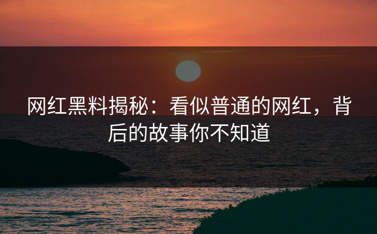 网红黑料揭秘：看似普通的网红，背后的故事你不知道